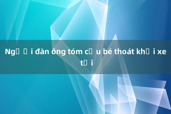 Người đàn ông tóm cậu bé thoát khỏi xe tải