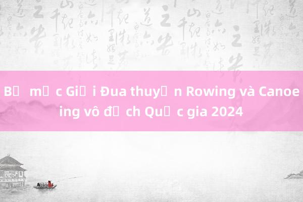 Bế mạc Giải Đua thuyền Rowing và Canoeing vô địch Quốc gia 2024 