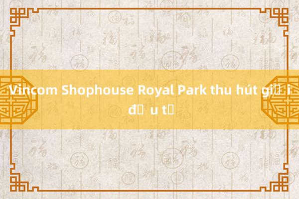 Vincom Shophouse Royal Park thu hút giới đầu tư