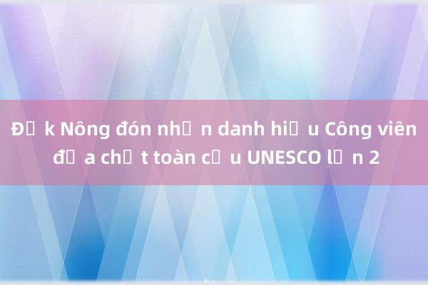 Đắk Nông đón nhận danh hiệu Công viên địa chất toàn cầu UNESCO lần 2