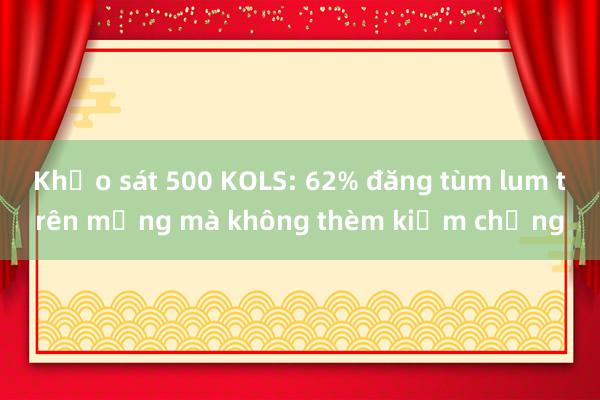 Khảo sát 500 KOLS: 62% đăng tùm lum trên mạng mà không thèm kiểm chứng