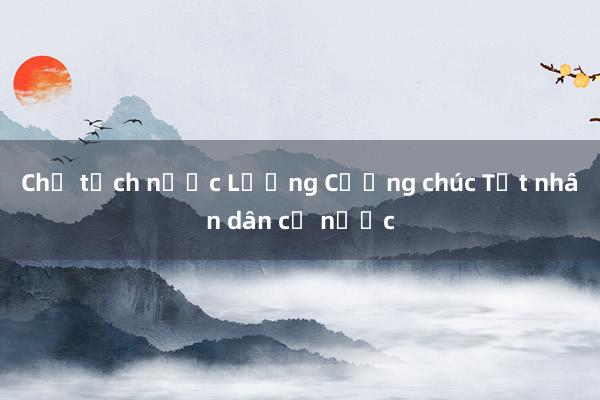 Chủ tịch nước Lương Cường chúc Tết nhân dân cả nước